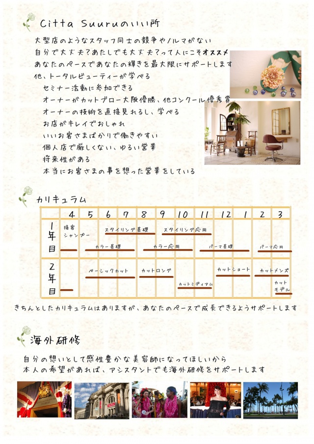 Citta Suuruのいいところ。大型店のようなスタッフ同士の競争やノルマがない。自分で大丈夫?あたしで大丈夫?って人にこそオススメ。あなたのペースであなたの輝きを最大限にサポートします。他、トータルビューティーが学べる・セミナー活動に参加できる・オーナーがカットブロー大阪優勝、他コンクール優秀賞・オーナーの技術を直接見れるし、学べる・お店がキレイでおしゃれ・いいお客さまばかりで働きやすい・個人店で厳しくない、ゆるい営業・将来性がある、本当にお客さまの事を想った営業をしている。 カリキュラム 1年目 接